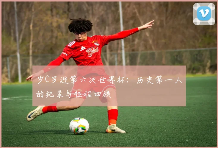 岁C罗迎第六次世界杯:历史第一人的纪录与征程回顾