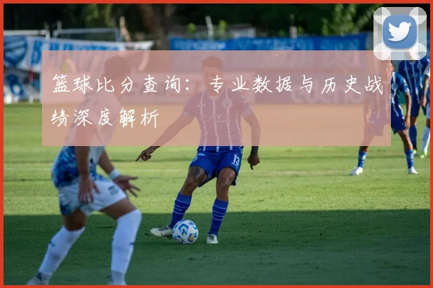 篮球比分查询：专业数据与历史战绩深度解析