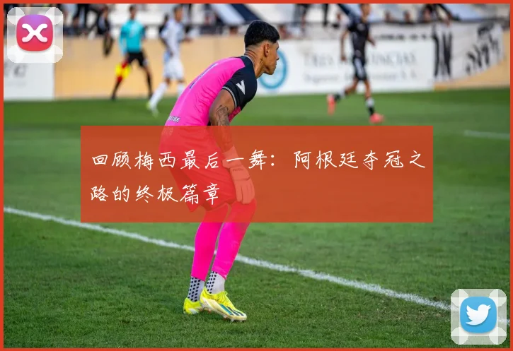回顾梅西最后一舞:阿根廷夺冠之路的终极篇章
