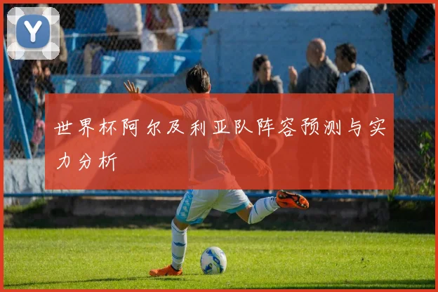 世界杯阿尔及利亚队阵容预测与实力分析