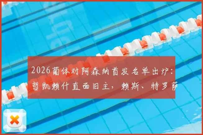 2026葡体对阿森纳首发名单出炉：哲凯赖什直面旧主，赖斯、特罗萨德主力登场，关键位置战术解读