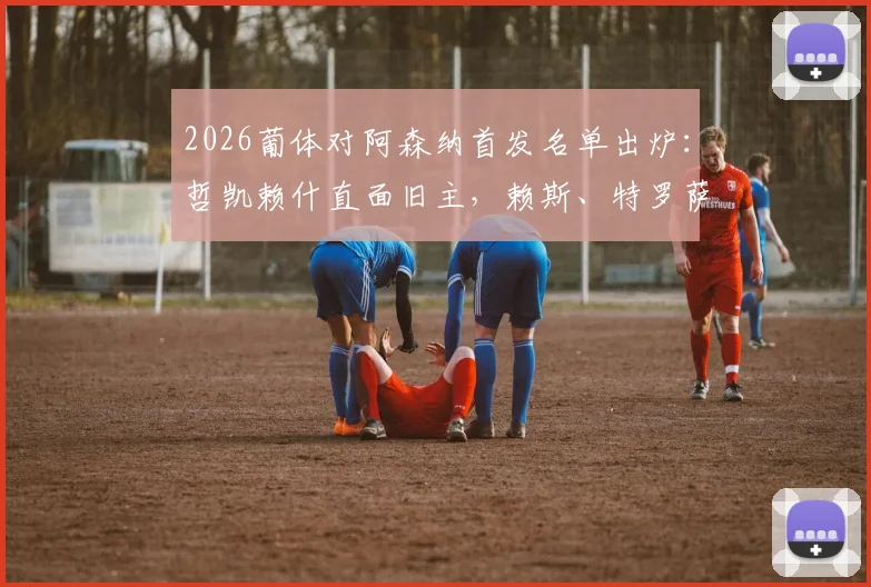 2026葡体对阿森纳首发名单出炉：哲凯赖什直面旧主，赖斯、特罗萨德主力登场，关键位置战术解读