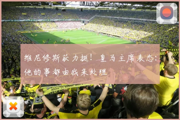 维尼修斯获力挺!皇马主席表态:他的事都由我来处理
