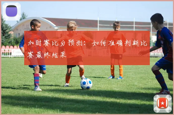 加时赛比分预测：如何准确判断比赛最终结果