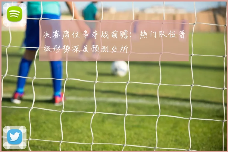 决赛席位争夺战前瞻：热门队伍晋级形势深度预测分析