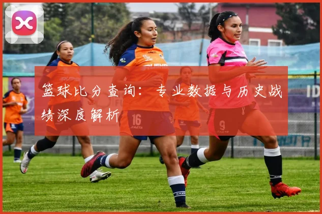 篮球比分查询:专业数据与历史战绩深度解析