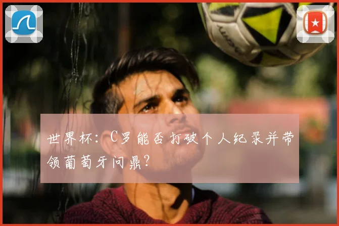 世界杯:C罗能否打破个人纪录并带领葡萄牙问鼎?