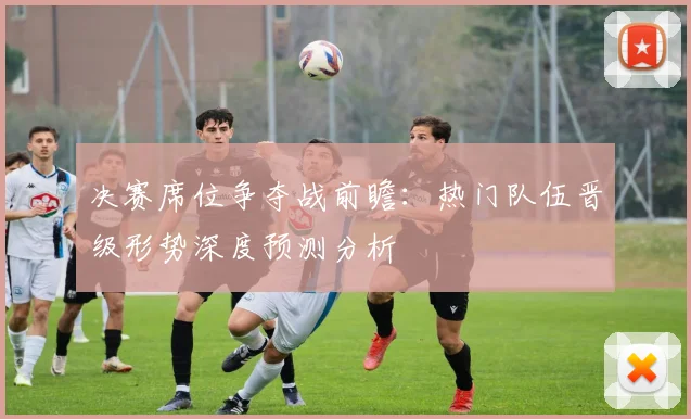 决赛席位争夺战前瞻:热门队伍晋级形势深度预测分析