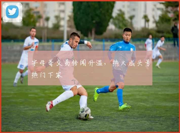 字母哥交易传闻升温，热火成头号热门下家
