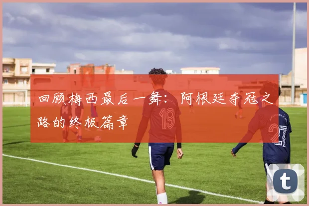 回顾梅西最后一舞:阿根廷夺冠之路的终极篇章